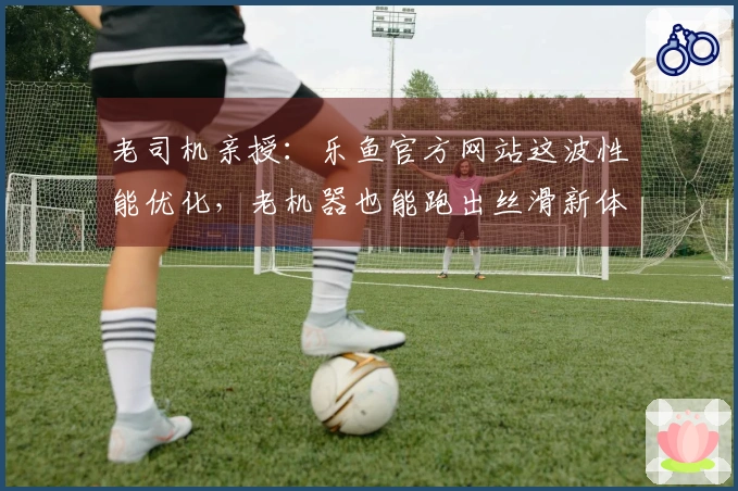 老司机亲授：乐鱼官方网站这波性能优化，老机器也能跑出丝滑新体验