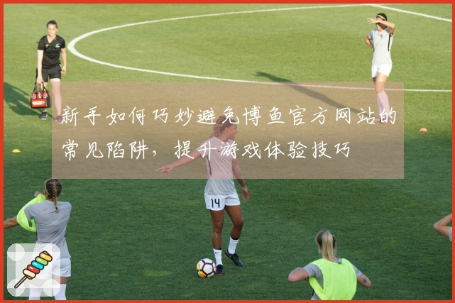 新手如何巧妙避免博鱼官方网站的常见陷阱，提升游戏体验技巧