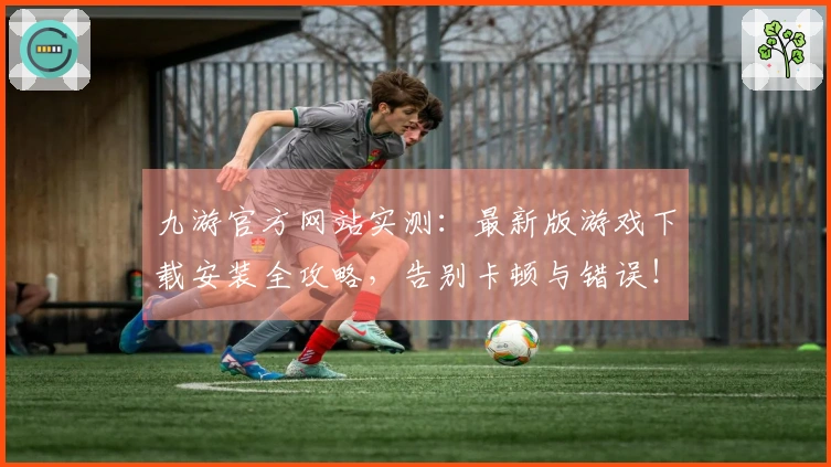 九游官方网站实测：最新版游戏下载安装全攻略，告别卡顿与错误！